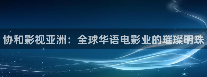 电影泡泡影视：协和影视亚洲：全球华语电影业的璀璨明珠
